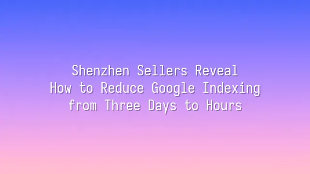 Shenzhen Sellers Reveal: How to Reduce Google Indexing from Three Days to Hours