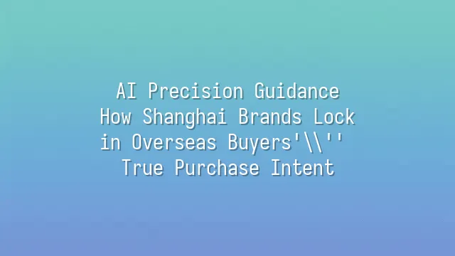AI Precision Guidance: How Shanghai Brands Lock in Overseas Buyers' True Purchase Intent