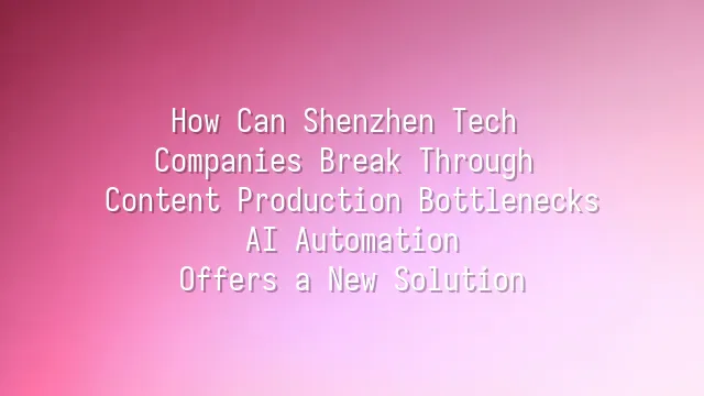 How Can Shenzhen Tech Companies Break Through Content Production Bottlenecks? AI Automation Offers a New Solution