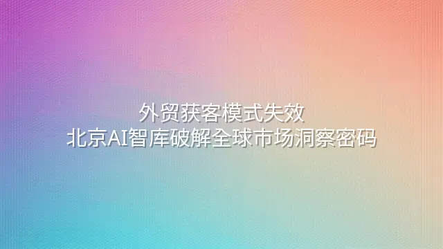 外贸获客模式失效？北京AI智库破解全球市场洞察密码