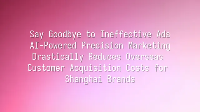 Say Goodbye to Ineffective Ads: AI-Powered Precision Marketing Drastically Reduces Overseas Customer Acquisition Costs for Shanghai Brands