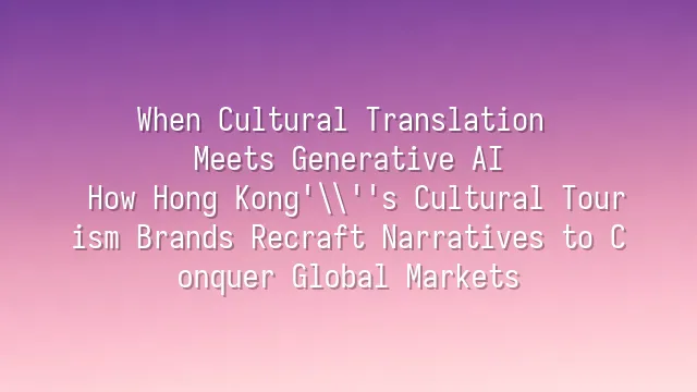 When Cultural Translation Meets Generative AI: How Hong Kong's Cultural Tourism Brands Recraft Narratives to Conquer Global Markets