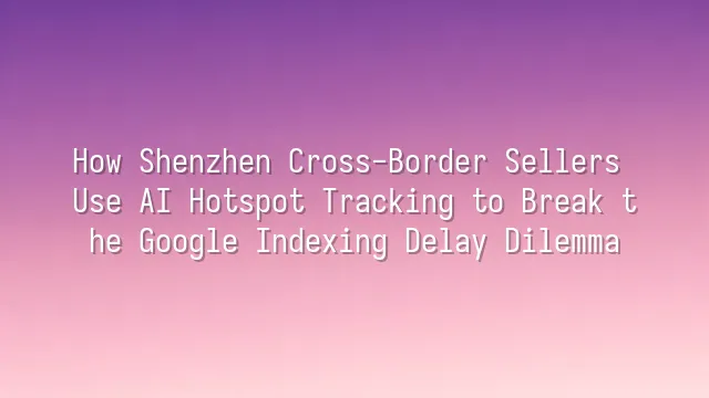 How Shenzhen Cross-Border Sellers Use AI Hotspot Tracking to Break the Google Indexing Delay Dilemma