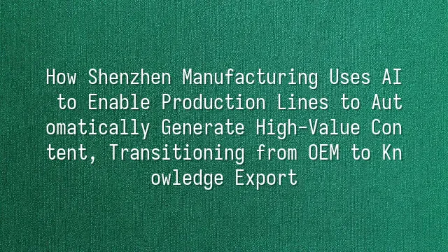 How Shenzhen Manufacturing Uses AI to Enable Production Lines to Automatically Generate High-Value Content, Transitioning from OEM to Knowledge Export