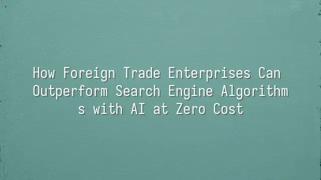 How Foreign Trade Enterprises Can Outperform Search Engine Algorithms with AI at Zero Cost