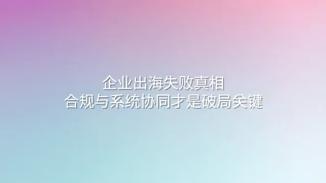 企业出海失败真相：合规与系统协同才是破局关键
