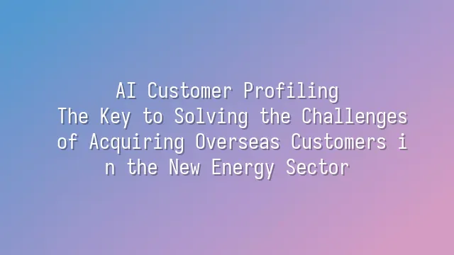 AI Customer Profiling: The Key to Solving the Challenges of Acquiring Overseas Customers in the New Energy Sector
