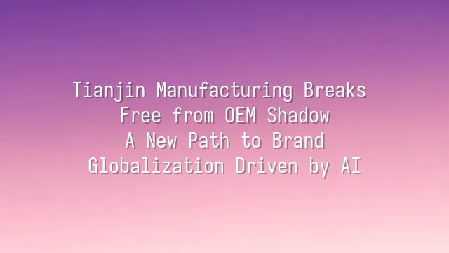 Tianjin Manufacturing Breaks Free from OEM Shadow: A New Path to Brand Globalization Driven by AI