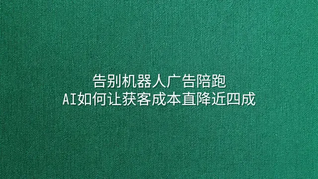 告别机器人广告陪跑：AI如何让获客成本直降近四成