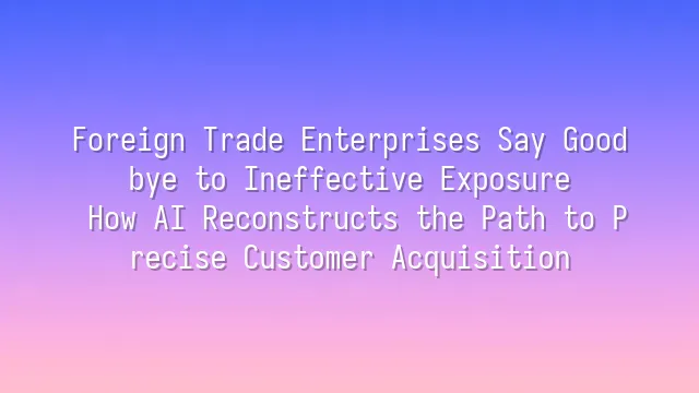 Foreign Trade Enterprises Say Goodbye to Ineffective Exposure: How AI Reconstructs the Path to Precise Customer Acquisition