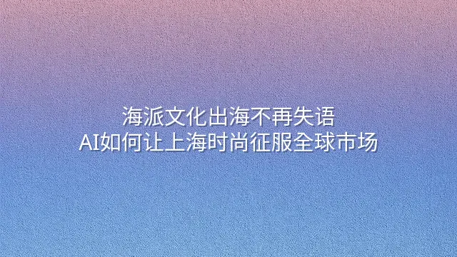 海派文化出海不再失语：AI如何让上海时尚征服全球市场