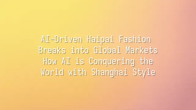 AI-Driven Haipai Fashion Breaks into Global Markets: How AI is Conquering the World with Shanghai Style