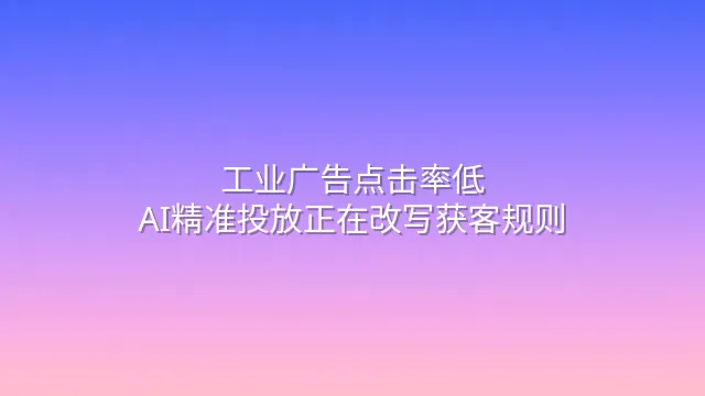 工业广告点击率低？AI精准投放正在改写获客规则