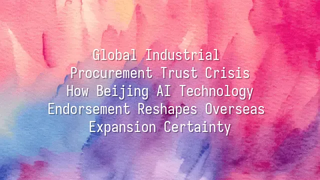 Global Industrial Procurement Trust Crisis: How Beijing AI Technology Endorsement Reshapes Overseas Expansion Certainty