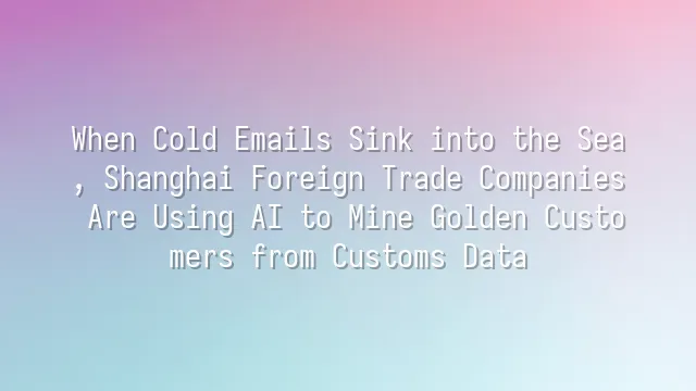 When Cold Emails Sink into the Sea, Shanghai Foreign Trade Companies Are Using AI to Mine Golden Customers from Customs Data