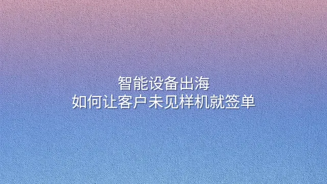 智能设备出海：如何让客户未见样机就签单