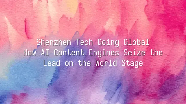Shenzhen Tech Going Global: How AI Content Engines Seize the Lead on the World Stage