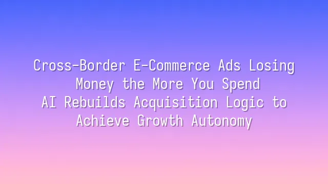 Cross-Border E-Commerce Ads Losing Money the More You Spend? AI Rebuilds Acquisition Logic to Achieve Growth Autonomy
