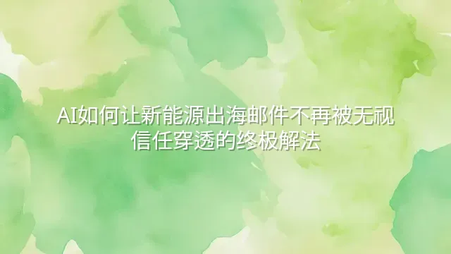 AI如何让新能源出海邮件不再被无视：信任穿透的终极解法