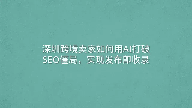 深圳跨境卖家如何用AI打破SEO僵局，实现发布即收录
