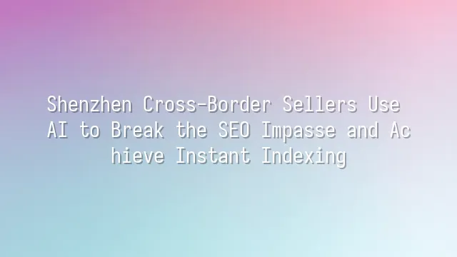 Shenzhen Cross-Border Sellers Use AI to Break the SEO Impasse and Achieve Instant Indexing