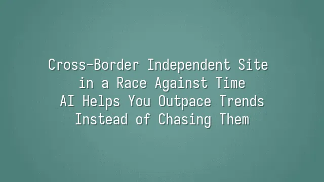 Cross-Border Independent Site in a Race Against Time: AI Helps You Outpace Trends Instead of Chasing Them