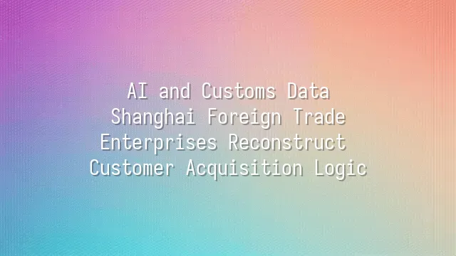 AI and Customs Data: Shanghai Foreign Trade Enterprises Reconstruct Customer Acquisition Logic