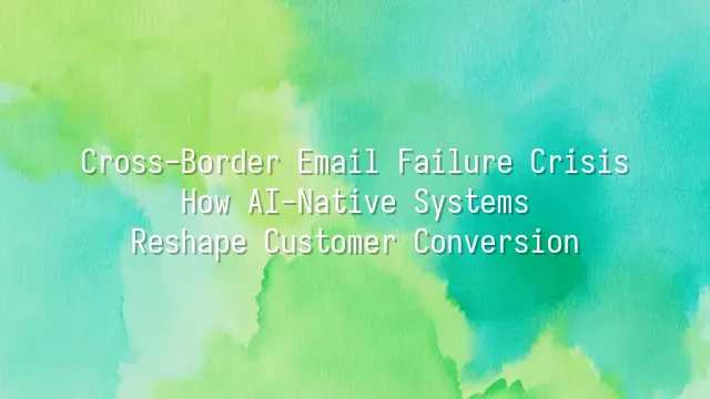 Cross-Border Email Failure Crisis: How AI-Native Systems Reshape Customer Conversion