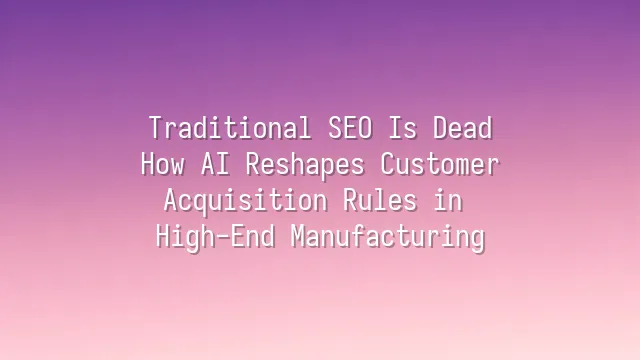 Traditional SEO Is Dead: How AI Reshapes Customer Acquisition Rules in High-End Manufacturing
