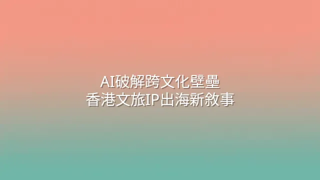 AI破解跨文化壁壘：香港文旅IP出海新敘事