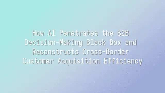 How AI Penetrates the B2B Decision-Making Black Box and Reconstructs Cross-Border Customer Acquisition Efficiency