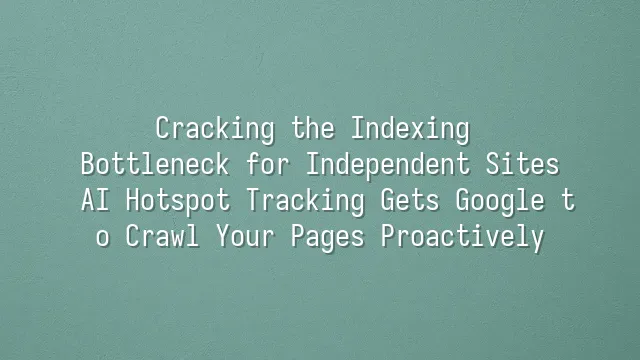 Cracking the Indexing Bottleneck for Independent Sites: AI Hotspot Tracking Gets Google to Crawl Your Pages Proactively