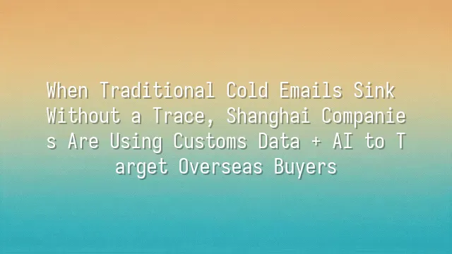 When Traditional Cold Emails Sink Without a Trace, Shanghai Companies Are Using Customs Data + AI to Target Overseas Buyers