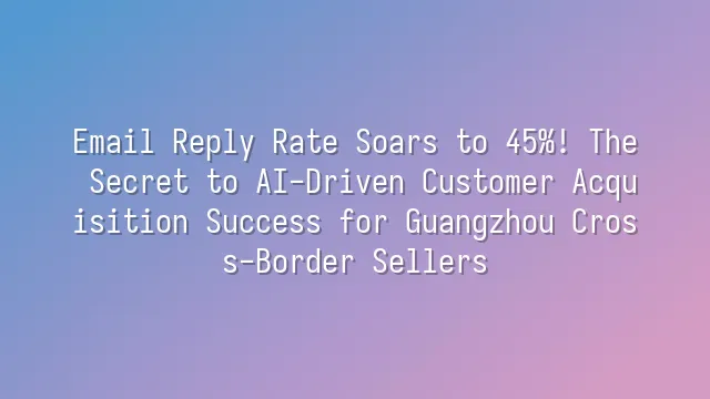 Email Reply Rate Soars to 45%! The Secret to AI-Driven Customer Acquisition Success for Guangzhou Cross-Border Sellers