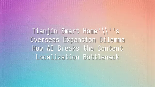 Tianjin Smart Home's Overseas Expansion Dilemma: How AI Breaks the Content Localization Bottleneck