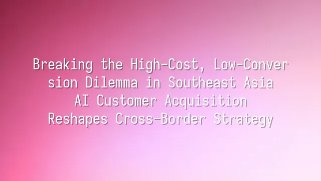 Breaking the High-Cost, Low-Conversion Dilemma in Southeast Asia: AI Customer Acquisition Reshapes Cross-Border Strategy