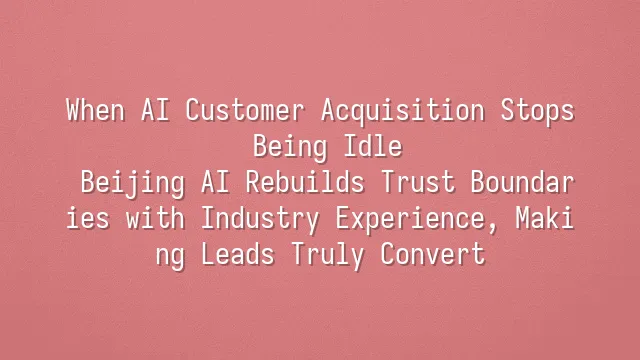 When AI Customer Acquisition Stops Being Idle: Beijing AI Rebuilds Trust Boundaries with Industry Experience, Making Leads Truly Convert