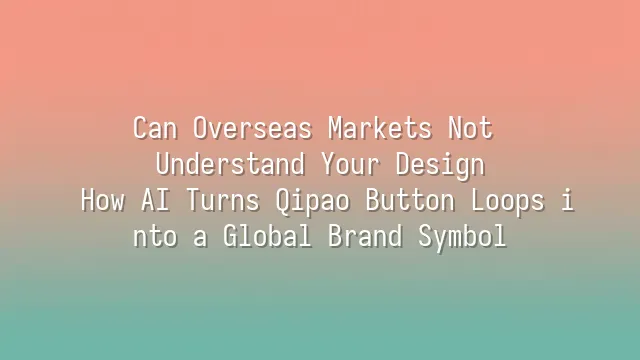 Can Overseas Markets Not Understand Your Design? How AI Turns Qipao Button Loops into a Global Brand Symbol