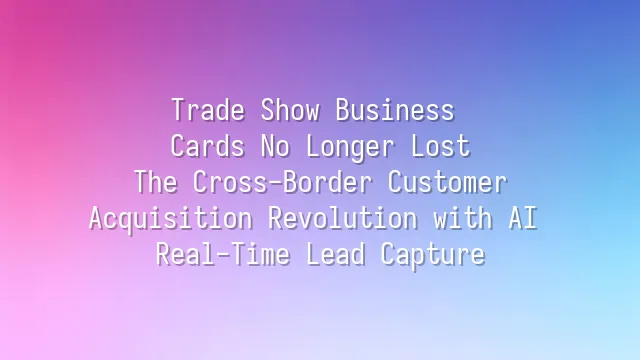 Trade Show Business Cards No Longer Lost: The Cross-Border Customer Acquisition Revolution with AI Real-Time Lead Capture