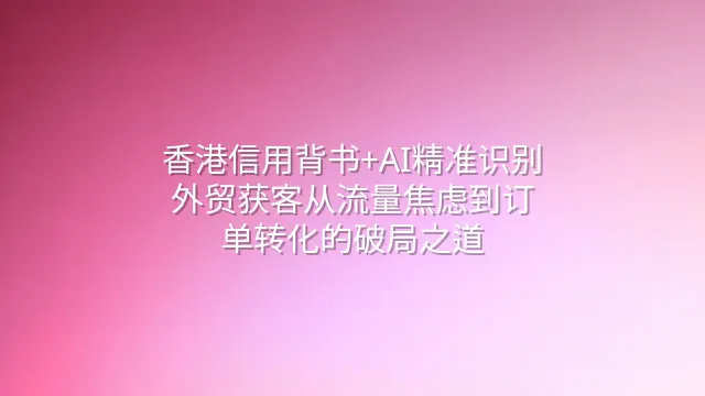 香港信用背书+AI精准识别：外贸获客从流量焦虑到订单转化的破局之道
