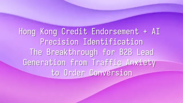 Hong Kong Credit Endorsement + AI Precision Identification: The Breakthrough for B2B Lead Generation from Traffic Anxiety to Order Conversion