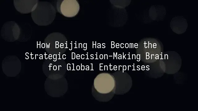 How Beijing Has Become the Strategic Decision-Making Brain for Global Enterprises?