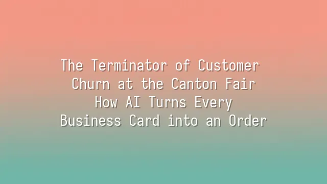 The Terminator of Customer Churn at the Canton Fair: How AI Turns Every Business Card into an Order