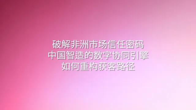 破解非洲市场信任密码：中国智造的数字协同引擎如何重构获客路径