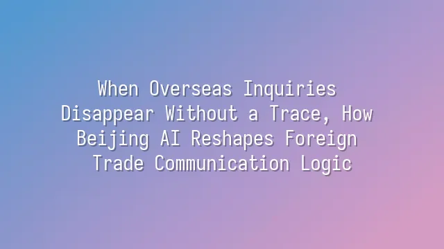 When Overseas Inquiries Disappear Without a Trace, How Beijing AI Reshapes Foreign Trade Communication Logic