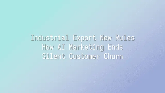 Industrial Export New Rules: How AI Marketing Ends Silent Customer Churn