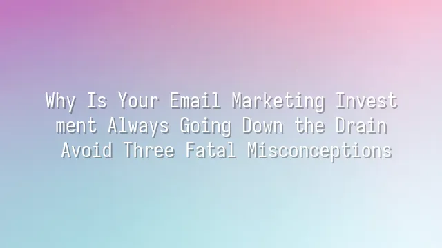 Why Is Your Email Marketing Investment Always Going Down the Drain? Avoid Three Fatal Misconceptions