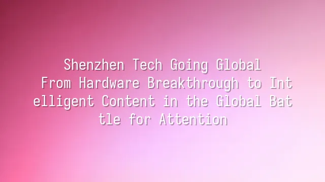 Shenzhen Tech Going Global: From Hardware Breakthrough to Intelligent Content in the Global Battle for Attention
