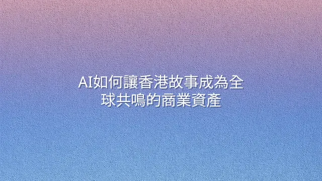 AI如何讓香港故事成為全球共鳴的商業資產