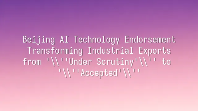 Beijing AI Technology Endorsement: Transforming Industrial Exports from 'Under Scrutiny' to 'Accepted'